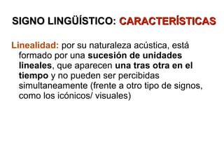 SIGNO LINGÜÍSTICO: CARACTERÍSTICAS

Linealidad: por su naturaleza acústica, está
  formado por una sucesión de unidades
  lineales, que aparecen una tras otra en el
  tiempo y no pueden ser percibidas
  simultaneamente (frente a otro tipo de signos,
  como los icónicos/ visuales)
 
