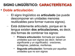 SIGNO LINGÜÍSTICO: CARACTERÍSTICAS

    Doble articulación:
      – El signo lingüístico es articulado (se puede
        descomponer en unidades menores
        reutilizables para formar nuevos signos).
      – Está doblemente articulado, porque en la
        lengua existen dos articulaciones, es decir,
        dos formas de combinar los signos:
          •   Primera articulación: formada por aquellas
              unidades que son signos (es decir, tienen un
              significante y un significado): oraciones,
              sintagmas, palabras, morfemas.
          •   Segunda articulación: formada por aquellas
              unidades que no son signos
 