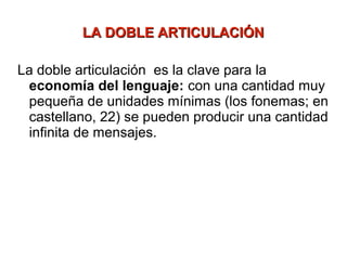 LA DOBLE ARTICULACIÓN

La doble articulación es la clave para la
 economía del lenguaje: con una cantidad muy
 pequeña de unidades mínimas (los fonemas; en
 castellano, 22) se pueden producir una cantidad
 infinita de mensajes.
 