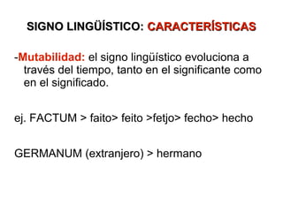SIGNO LINGÜÍSTICO: CARACTERÍSTICAS

-Mutabilidad: el signo lingüístico evoluciona a
  través del tiempo, tanto en el significante como
  en el significado.


ej. FACTUM > faito> feito >fetjo> fecho> hecho


GERMANUM (extranjero) > hermano
 