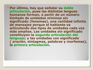 Por último, hay que señalar su doble
articulación, pues las distintas lenguas
humanas forman, a partir de un número
limitado de unidades mínimas sin
significado (fonemas), una cantidad infinita
de mensajes porque el hablante va
articulando dos tipos de unidades cada vez
más amplias. Las unidades sin significado
constituyen la segunda articulación del
lenguaje; y las unidades con significado
( oración, sintagmas, palabras y morfemas),
la primera articulación.
 