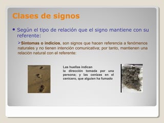 Clases de signos
 Según el tipo de relación que el signo mantiene con su
referente:
Síntomas o indicios, son signos que hacen referencia a fenómenos
naturales y no tienen intención comunicativa; por tanto, mantienen una
relación natural con el referente:
Las huellas indican
la dirección tomada por una
persona; y las cenizas en el
cenicero, que alguien ha fumado
 