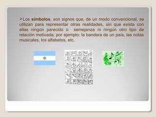 Los símbolos, son signos que, de un modo convencional, se
utilizan para representar otras realidades, sin que exista con
ellas ningún parecido o semejanza ni ningún otro tipo de
relación motivada; por ejemplo: la bandera de un país, las notas
musicales, los alfabetos, etc.
 