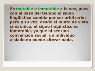 Es mutable e inmutable a la vez, pues
con el paso del tiempo el signo
lingüístico cambia por ser arbitrario;
pero a su vez, desde el punto de vista
sincrónico, el signo lingüístico es
inmutable, ya que al ser una
convención social, un individuo
aislado no puede alterar nada.
 