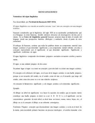 SIGNO LINGUISTICO
Naturaleza del signo lingüístico
Fue desarrollada por Ferdinad de Saussure (1857-1913)
El signo lingüístico no vincula un nombre con una ‘cosa’ sino un concepto con una imagen
acústica
Saussure consideraba que la lingüística del siglo XIX no se cuestionaba profundamente qué
es el lenguaje ni cómo funciona, decidió entonces abocarse a la investigación de éste, por sí
mismo. En su Curso de Lingüística general Saussure propone dejar de lado el estudio del
lenguaje desde una perspectiva histórica (filología) y analizarlo desde el punto de vista
estructural.
El enfoque de Saussure, sostiene que todas las palabras tienen un componente material (una
imagen acústica) al que denominó significante y un componente mental referido a la idea o
concepto representado por el significante al que denominó significado. Significante y
significado conforman un signo.
El signo lingüístico comprende dos términos psíquicos asociados en nuestro cerebro y nuestra
mente.
El signo es una entidad psíquica de dos caras:
En primer lugar el signo va a tener un concepto y por otro lado va a tener una imagen acústica.
El concepto es lo abstracto del signo, en el caso de la imagen acústica es una huella psíquica,
porque es un recuerdo del sonido, no el sonido como tal sino es el recuerdo que tengo del
sonido, entre estas dos caras va a ver una relación recíproca.
Al concepto lo llamaremos significado y a la imagen acústica se le denomina significante.
Ejemplo:
Al dibujar un árbol mi significante va a hacer la sucesión de sonidos que en nuestra mente
constituye una huella psíquica es decir va a ser: A R B O L, y el significado son las
características generales de todo árbol, es decir tiene un tronco, ramas, raíces, hojas, etc., el
dibujo no es el concepto el dibujo es un referente extrasignico.
Fenómeno Psiquico: concepto que desencadenan una imagen acústica y se da en el nivel de
la mente, para recordarlo primero hacemos un proceso visiologico; el cerebro transmite a los
 