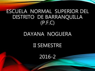 ESCUELA NORMAL SUPERIOR DEL
DISTRITO DE BARRANQUILLA
(P.F.C)
DAYANA NOGUERA
II SEMESTRE
2016-2
 