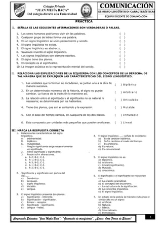 Colegio Privado
                       “JUAN MEJÍA BACA”                                      EL SIGNO LINGÜÍSTICO: CARACTERÍSTICAS
                 Del colegio directo a la Universidad                                              ::
                                                                                   EQUIPO DOCENTE DE COMUNICACIÓN

                                                             PRÁCTICA

I.    SEÑALA SI LAS SIGUIENTES AFIRMACIONES SON VERDADERAS O FALSAS.

      1.    Los seres humanos podríamos vivir sin las palabras.                                    (    )
      2.    Cualquier grupo de letras forma una palabra.                                           (    )
      3.    En un signo lingüístico se unen pensamiento y sonido.                                  (    )
      4.    El signo lingüístico no existe.                                                        (    )
      5.    El signo lingüístico es abstracto.                                                     (    )
      6.    Saussure inventó el signo lingüístico.                                                 (    )
      7.    Los signos lingüísticos son siempre escritos.                                          (    )
      8.    El signo tiene dos planos.                                                             (    )
      9.    El concepto es el significante.                                                        (    )
      10.   La imagen acústica es la representación mental del sonido.                             (    )

II.   RELACIONA LAS EXPLICACIONES DE LA IZQUIERDA CON LOS CONCEPTOS DE LA DERECHA, DE
      TAL MANERA QUE SE EXPLIQUEN LAS CARACTERÍSTICAS DEL SIGNO LINGÜÍSTICO.

            1. Las unidades que lo forman se encadenan, se juntan una a la otra de
                                                                                              (     ) Bi p l á ni c o
               manera sucesiva.
            2. En un determinado momento de la historia, el signo no puede
                                                                                              (     ) Arbitrario
               cambiar. La fuerza de la tradición lo mantiene así.
            3. La relación entre el significado y el significante no es natural ni
                                                                                              (     ) A r t i c ul a d o
               necesaria; es determinada por los hablantes.

            4. Tiene dos planos, que son el contenido y la expresión.                         (     ) M ut a b l e


            5. Con el paso del tiempo cambia, en cualquiera de los dos planos.                (     ) I nm ut a b l e


            6. Esta compuesto por unidades más pequeñas que pueden analizarse.                (     ) L i ne a l


III. MARCA LA RESPUESTA CORRECTA
      1.    Relaciona las características del signo
            lingüístico.                                                 4.   El signo lingüístico ....; señale lo incorrecto:
            A.    arbitrariedad.                                              a)    Es de carácter biplánico.
            B.    biplánico.                                                  b)    Sufre cambios a través del tiempo.
            C.    mutabilidad.                                                c)    Es arbitrario.
            1.    Ningún significante exige necesariamente                    d) Es natural.
                  un significado.                                             e) Es convencional.
            2.    Tiene significado y significante.                  .
            3.    Puede sufrir alteraciones.
                a. A-2; B-1; C-3.                                        5.   El signo lingüístico no es:
                b. A-1; B-3; C-2.                                             a) Biplánico.
                c. A-3; B-2; C-1.                                             b) Arbitrario.
                d. A-1; B-2; C-3.                                             c) Lineal (significante).
                e. A-2; B-1; C-3.                                             d) Mutable.
                                                                              e) Anacrónico.
      2.    Significante y significado son partes del
            (la).....                                                    6.   El significado y el significante se relacionan
            a)    Semántica.                                                  con:
            b)    Lenguaje.                                                   a) La oración gramatical.
            c)    Signo lingüístico.                                          b) El concepto del diccionario.
            d)    Vocablo.                                                    c) La estructura de la significación.
            e)    Lengua.                                                     d) La concordia lingüística.
                                                                              e) El signo lingüístico.
      3.    El signo lingüístico presenta dos planos:
            a)    Significante - referente.                              7.   Un silbato de la policía de tránsito indicando el
            b)    Significación - significador.                               sonido alto es un signo:
            c)    Emisor - receptor.                                          a) Artificial.
            d)    Significado - significante.                                 b) Natural.
            e)    Lengua - habla.                                             c) Básico.
                                                                              d) Internalizado.
                                                                              e) Etimológico.
                                                                                                                                 1
 Corporación Educativa “Juan Mejía Baca”: “Generación de triunfadores”, ¡Somos Otra Forma de Educar!
 