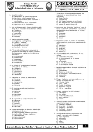 Colegio Privado
                    “JUAN MEJÍA BACA”                                  EL SIGNO LINGÜÍSTICO: CARACTERÍSTICAS
              Del colegio directo a la Universidad                                          ::
                                                                            EQUIPO DOCENTE DE COMUNICACIÓN

                                                                    17. ¿Cuál de los siguientes elementos es el más
   8.   La arbitrariedad:                                               importante en la constitución del signo
        a) La secuencia de sonidos lingüísticos.                        lingüístico?.
        b) La relación entre lengua y habla.                            a) El significante.
        c) El convencionalismo entre significado y                      b) El significado.
           significante.                                                c) Más el significado que el significante.
        d) La modificación de los significantes.                        d) Más el significante que el significado.
        e) La emisión de los significados.                              e) Los dos de igual importancia.

   9.   Los cambios que sufre el signo lingüístico, a lo            18. Determinar que el vocablo "bochorno" viene de
        largo de su evolución, se estudian con criterio:                la voz "vulturnos", que se refería a los vientos
        a) Sintáctico.                                                  cálidos de las tardes, es plantear un estudio:
        b) Morfológico.                                                 a) Mutable.
        c) Diacrónico.                                                  b) Inmutable.
        d) Sincrónico.                                                  c) Diacrónico.
        e) Fonético.                                                    d) Sincrónico.
                                                                        e) Lineal.
   10. Es    una relación aceptable:
       a)    Lingüística - no lingüística.                          19. La palabra "visión" es palabra de dos sílabas,
       b)    Sintaxis - palabras.                                       aguda, de acento ortográfico. El estudio es de
       c)    Morfología - oraciones.                                    tipo:
       d)    Fonética - significados.                                   a) Diacrónico.
       e)    Fonología - fonema.                                        b) Sincrónico.
                                                                        c) Sintáctico.
   11. "El signo lingüístico, es una secuencia de                       d) Morfológico.
       sonidos en una unidad de espacio y tiempo".                      e) Semántico.
       Dicho concepto, explica la ........ del signo                20. Es prescindible en la conformación de una
       lingüístico.                                                     lengua:
       a) Arbitrariedad.                                                a) Los sonidos articulados.
       b) Mutabilidad.                                                  b) La sistematización de los signos
       c) Linealidad.                                                      lingüísticos.
       d) Inmutabilidad.                                                c) La escritura.
       e) Articulación.                                                 d) La estructura interna.
                                                                        e) La norma de la lengua.
   12. El estudio de los sonidos del lenguaje
       articulado es de criterio.                                   21. La segunda articulación del signo lingüístico se
       a) Sintáctico.                                                   relaciona con:
       b) Fonológico.                                                   a) Los fonemas.
       c) Morfológico.                                                  b) El sistema semántico.
       d) Etimológico.                                                  c) No pertenece a ninguna articulación.
       e) Semántico.                                                    d) Los sonidos.
                                                                        e) Linealidad.
   13. La    unidad de trabajo de la sintaxis es:
       a)    Morfema.                                               22. El signo lingüístico es una entidad ...... y su
       b)    Sintagma.                                                  estudio le compete a la (al).......
       c)    Semantema.                                                 a) Psíquica - habla.
       d)    Fonema.                                                    b) Física - habla.
       e)    Monema.                                                    c) Mental - lingüística.
                                                                        d) Psicofísica - lengua.
   14. El significante está relacionado con:                            e) Teórica - gramática.
       a) El fondo.
       b) La forma.                                                 23. El signo lingüístico fue teorizado por:
       c) La idea.                                                      a) Rafael Seco.
       d) Las reglas.                                                   b) Karl Bühler.
       e) La norma.                                                     c) Ferdinand de Saussure.
                                                                        d) André Martinet.
   15. El significado se puede relacionar con:                          e) Coseriu.
       a) La forma.
       b) El fondo.                                                 24. El significado y el significante son estudiados
       c) Fonema.                                                       respectivamente por la:
       d) Los sonidos.                                                  a) Fonética y fonología.
       e) Las cosas.                                                    b) Semántica y fonología.
                                                                        c) Gramática y lexicología.
   16. Llamar a un objeto de la misma manera que                        d) Morfología y sintaxis.
       otro sujeto, se da por:                                          e) Semiótica y fonética.
       a) La arbitrariedad del signo lingüístico.
       b) La linealidad del signo lingüístico.                      25. El conjunto de semas que establece una
       c) La mutabilidad.                                               imagen o concepto está referido al:
       d) La inmutabilidad.                                             a) Signo lingüístico.
       e) Lo diacrónico.                                                b) Significado.
                                                                        c) Significante.
                                                                        d) Signo.
                                                                        e) Fonema.

                                                                                                                          1
Corporación Educativa “Juan Mejía Baca”: “Generación de triunfadores”, ¡Somos Otra Forma de Educar!
 