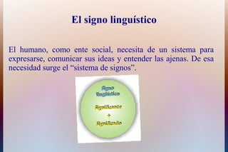 El signo linguístico
El humano, como ente social, necesita de un sistema para
expresarse, comunicar sus ideas y entender las ajenas. De esa
necesidad surge el “sistema de signos”.
 
