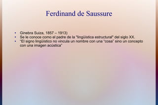 Ferdinand de Saussure
● Ginebra Suiza, 1857 – 1913)
● Se le conoce como el padre de la "lingüística estructural" del siglo XX.
● “El signo lingüístico no vincula un nombre con una “cosa” sino un concepto
con una imagen acústica”
 