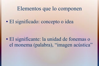 Elementos que lo componen
● El significado: concepto o idea
● El significante: la unidad de fonemas o
el monema (palabra), “imagen acústica”
