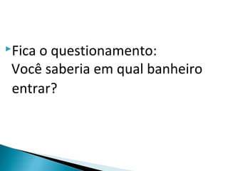 Fica o questionamento:
Você saberia em qual banheiro
entrar?
 
