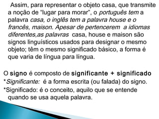 Assim, para representar o objeto casa, que transmite
a noção de “lugar para morar”, o português tem a
palavra casa, o inglês tem a palavra house e o
francês, maison. Apesar de pertencerem a idiomas
diferentes,as palavras casa, house e maison são
signos linguísticos usados para designar o mesmo
objeto; têm o mesmo significado básico, a forma é
que varia de língua para língua.
O signo é composto de significante + significado
*Significante: é a forma escrita (ou falada) do signo.
*Significado: é o conceito, aquilo que se entende
quando se usa aquela palavra.
 