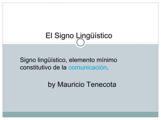 Signo lingüístico, elemento mínimo
constitutivo de la comunicación.
El Signo Lingüístico
by Mauricio Tenecota
 