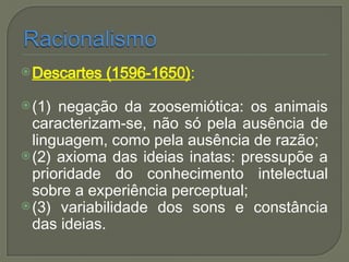 Descartes (1596-1650):
(1) negação da zoosemiótica: os animais
caracterizam-se, não só pela ausência de
linguagem, como pela ausência de razão;
(2) axioma das ideias inatas: pressupõe a
prioridade do conhecimento intelectual
sobre a experiência perceptual;
(3) variabilidade dos sons e constância
das ideias.
 