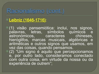  Leibniz (1646-1716):
 (1) visão pansemiótica: inclui, nos signos,
palavras, letras, símbolos químicos e
astronómicos, caracteres chineses,
hieróglifos, marcas musicais, algébricas e
aritméticas e outros signos que usamos, em
vez das coisas, quando pensamos.
 (2) “Um signo é aquilo que percepcionamos
e, por outro lado, consideramos conectado
com outra coisa, em virtude da nossa ou da
experiência de outrem”;
 