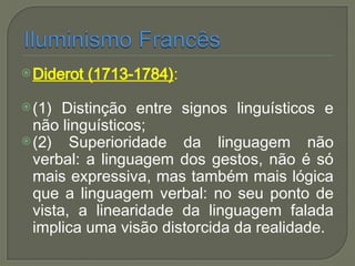 Diderot (1713-1784):
(1) Distinção entre signos linguísticos e
não linguísticos;
(2) Superioridade da linguagem não
verbal: a linguagem dos gestos, não é só
mais expressiva, mas também mais lógica
que a linguagem verbal: no seu ponto de
vista, a linearidade da linguagem falada
implica uma visão distorcida da realidade.
 