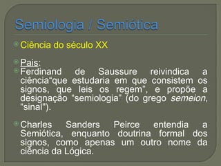  Ciência do século XX
 Pais:
 Ferdinand de Saussure reivindica a
ciência“que estudaria em que consistem os
signos, que leis os regem”, e propõe a
designação “semiologia” (do grego semeion,
“sinal").
 Charles Sanders Peirce entendia a
Semiótica, enquanto doutrina formal dos
signos, como apenas um outro nome da
ciência da Lógica.
 