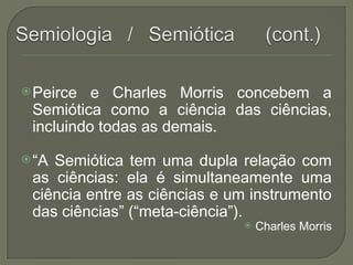 Peirce e Charles Morris concebem a
Semiótica como a ciência das ciências,
incluindo todas as demais.
“A Semiótica tem uma dupla relação com
as ciências: ela é simultaneamente uma
ciência entre as ciências e um instrumento
das ciências” (“meta-ciência”).
 Charles Morris
 