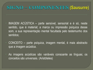 • IMAGEM ACÚSTICA – parte sensível, sensorial e é só, neste
sentido, que é material; a marca ou impressão psíquica desse
som, a sua representação mental facultada pelo testemunho dos
sentidos;
• CONCEITO – parte psíquica, imagem mental, é mais abstracto
que a imagem acústica.
• As imagens acústicas são variáveis consoante as línguas; os
conceitos são universais. (Aristóteles)
 
