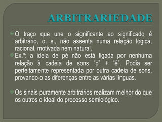  O traço que une o significante ao significado é
arbitrário, o. s., não assenta numa relação lógica,
racional, motivada nem natural.
 Ex.º: a ideia de pé não está ligada por nenhuma
relação à cadeia de sons “p” + “é”. Podia ser
perfeitamente representada por outra cadeia de sons,
provando-o as diferenças entre as várias línguas.
 Os sinais puramente arbitrários realizam melhor do que
os outros o ideal do processo semiológico.
 
