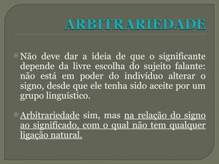  Não deve dar a ideia de que o significante
depende da livre escolha do sujeito falante:
não está em poder do indivíduo alterar o
signo, desde que ele tenha sido aceite por um
grupo linguístico.
 Arbitrariedade sim, mas na relação do signo
ao significado, com o qual não tem qualquer
ligação natural.
 