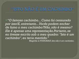 “O famoso cachimbo... Como fui censurado
por isso!E, entretanto...Vocês podem encher
de fumo o meu cachimbo?Não,não é mesmo?
Ele é apenas uma representação.Portanto,se
eu tivesse escrito sob o meu quadro: "Isto é um
cachimbo",eu teria mentido.”
Magritte in FOUCAULT, Isto não é um cachimbo.
 