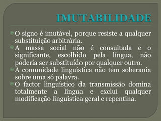  O signo é imutável, porque resiste a qualquer
substituição arbitrária.
 A massa social não é consultada e o
significante, escolhido pela língua, não
poderia ser substituído por qualquer outro.
 A comunidade linguística não tem soberania
sobre uma só palavra.
 O factor linguístico da transmissão domina
totalmente a língua e exclui qualquer
modificação linguística geral e repentina.
 