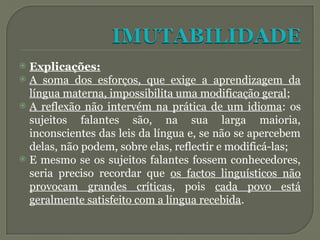  Explicações:
 A soma dos esforços, que exige a aprendizagem da
língua materna, impossibilita uma modificação geral;
 A reflexão não intervém na prática de um idioma: os
sujeitos falantes são, na sua larga maioria,
inconscientes das leis da língua e, se não se apercebem
delas, não podem, sobre elas, reflectir e modificá-las;
 E mesmo se os sujeitos falantes fossem conhecedores,
seria preciso recordar que os factos linguísticos não
provocam grandes críticas, pois cada povo está
geralmente satisfeito com a língua recebida.
 