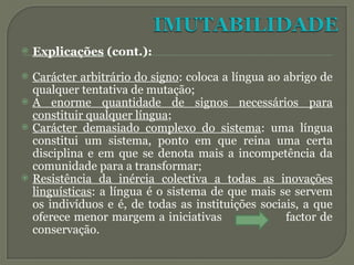 Explicações (cont.):
 Carácter arbitrário do signo: coloca a língua ao abrigo de
qualquer tentativa de mutação;
 A enorme quantidade de signos necessários para
constituir qualquer língua;
 Carácter demasiado complexo do sistema: uma língua
constitui um sistema, ponto em que reina uma certa
disciplina e em que se denota mais a incompetência da
comunidade para a transformar;
 Resistência da inércia colectiva a todas as inovações
linguísticas: a língua é o sistema de que mais se servem
os indivíduos e é, de todas as instituições sociais, a que
oferece menor margem a iniciativas factor de
conservação.
 