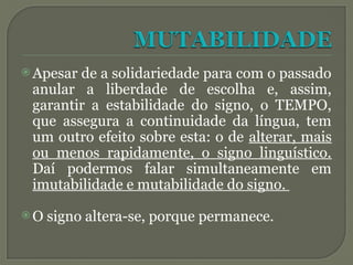  Apesar de a solidariedade para com o passado
anular a liberdade de escolha e, assim,
garantir a estabilidade do signo, o TEMPO,
que assegura a continuidade da língua, tem
um outro efeito sobre esta: o de alterar, mais
ou menos rapidamente, o signo linguístico.
Daí podermos falar simultaneamente em
imutabilidade e mutabilidade do signo.
 O signo altera-se, porque permanece.
 