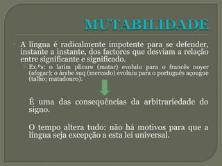 • A língua é radicalmente impotente para se defender,
instante a instante, dos factores que desviam a relação
entre significante e significado.
o Ex.ºs: o latim plicare (matar) evoluiu para o francês noyer
(afogar); o árabe suq (mercado) evoluiu para o português açougue
(talho; matadouro).
É uma das consequências da arbitrariedade do
signo.
O tempo altera tudo: não há motivos para que a
língua seja excepção a esta lei universal.
 