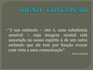 “é um estímulo – isto é, uma substância
sensível – cuja imagem mental está
associada no nosso espírito à de um outro
estímulo que ele tem por função evocar
com vista a uma comunicação”.
 Pierre Guiraud
 