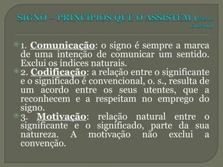 1. Comunicação: o signo é sempre a marca
de uma intenção de comunicar um sentido.
Exclui os índices naturais.
 2. Codificação: a relação entre o significante
e o significado é convencional, o. s., resulta de
um acordo entre os seus utentes, que a
reconhecem e a respeitam no emprego do
signo.
 3. Motivação: relação natural entre o
significante e o significado, parte da sua
natureza. A motivação não exclui a
convenção.
 