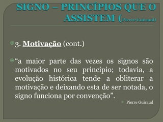 3. Motivação (cont.)
“a maior parte das vezes os signos são
motivados no seu princípio; todavia, a
evolução histórica tende a obliterar a
motivação e deixando esta de ser notada, o
signo funciona por convenção”.
 Pierre Guiraud
 