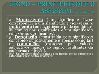 4. Monossemia (um significante faz-se
corresponder a um significado e vice-versa) e
polissemia (um significante pode combinar-
se com vários significados e um significado
com vários significantes);
 5. Denotação (constituída pelo significado
concebido objectivamente e apenas como tal)
e conotação (expressa por valores
subjectivos ligados ao signo, resultantes da
sua forma e função).
 Ex.º: Um uniforme denota o grau e uma função; conota o prestígio e
autoridade que lhe estão associados.
 