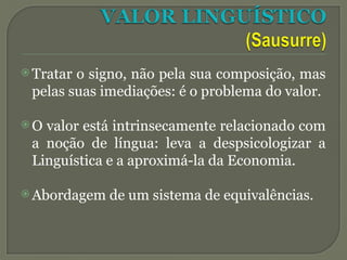  Tratar o signo, não pela sua composição, mas
pelas suas imediações: é o problema do valor.
 O valor está intrinsecamente relacionado com
a noção de língua: leva a despsicologizar a
Linguística e a aproximá-la da Economia.
 Abordagem de um sistema de equivalências.
 