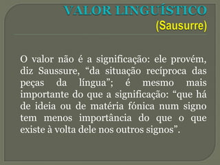 O valor não é a significação: ele provém,
diz Saussure, “da situação recíproca das
peças da língua”; é mesmo mais
importante do que a significação: “que há
de ideia ou de matéria fónica num signo
tem menos importância do que o que
existe à volta dele nos outros signos”.
 