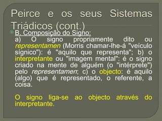  B. Composição do Signo:
a) O signo propriamente dito ou
representamen (Morris chamar-lhe-á "veículo
sígnico"): é "aquilo que representa"; b) o
interpretante ou "imagem mental": é o signo
criado na mente de alguém (o "intérprete")
pelo representamen; c) o objecto: é aquilo
(algo) que é representado, o referente, a
coisa.
O signo liga-se ao objecto através do
interpretante.
 