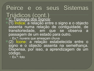  C. Tipologia dos Signos:
 (1) Índice: a relação entre o signo e o objecto
assenta numa relação de contiguidade, de
transitoriedade, em que se observa a
passagem de um estado para outro.
• Ex.º: nuvens que ameaçam chuva
 (2) Ícone: a relação estabelecida entre o
signo e o objecto assenta na semelhança.
Dispensa, por isso, a aprendizagem de um
código.
• Ex.º: foto
 