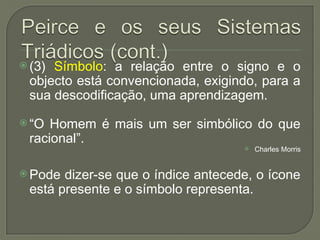  (3) Símbolo: a relação entre o signo e o
objecto está convencionada, exigindo, para a
sua descodificação, uma aprendizagem.
 “O Homem é mais um ser simbólico do que
racional”.
 Charles Morris
 Pode dizer-se que o índice antecede, o ícone
está presente e o símbolo representa.
 