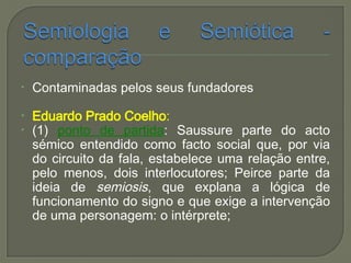 • Contaminadas pelos seus fundadores
• Eduardo Prado Coelho:
• (1) ponto de partida: Saussure parte do acto
sémico entendido como facto social que, por via
do circuito da fala, estabelece uma relação entre,
pelo menos, dois interlocutores; Peirce parte da
ideia de semiosis, que explana a lógica de
funcionamento do signo e que exige a intervenção
de uma personagem: o intérprete;
 