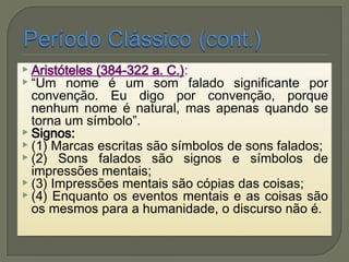 Aristóteles (384-322 a. C.):
 “Um nome é um som falado significante por
convenção. Eu digo por convenção, porque
nenhum nome é natural, mas apenas quando se
torna um símbolo”.
 Signos:
 (1) Marcas escritas são símbolos de sons falados;
 (2) Sons falados são signos e símbolos de
impressões mentais;
 (3) Impressões mentais são cópias das coisas;
 (4) Enquanto os eventos mentais e as coisas são
os mesmos para a humanidade, o discurso não é.
 