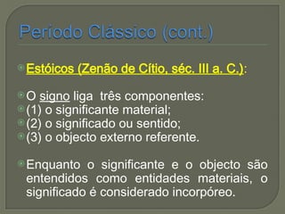 Estóicos (Zenão de Cítio, séc. III a. C.):
O signo liga três componentes:
(1) o significante material;
(2) o significado ou sentido;
(3) o objecto externo referente.
Enquanto o significante e o objecto são
entendidos como entidades materiais, o
significado é considerado incorpóreo.
 