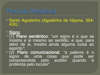  Santo Agostinho (Agostinho de Hipona, 354-
430) :
 Signo:
 (1) Plano semântico: “um signo é o que se
mostra a si mesmo ao sentido, e que, para
além de si, mostra ainda alguma coisa ao
espírito”;
 (2) Plano comunicacional: “a palavra é o
signo de uma coisa que pode ser
compreendida pelo auditor quando é
proferida pelo locutor”.
 
