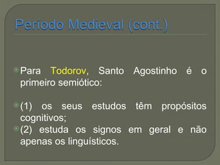 Para Todorov, Santo Agostinho é o
primeiro semiótico:
(1) os seus estudos têm propósitos
cognitivos;
(2) estuda os signos em geral e não
apenas os linguísticos.
 