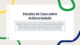 Estudos de Caso sobre
Arbitrariedade
Estudos acadêmicos demonstram como a arbitrariedade do signo impacta a aquisição de
linguagem, a tradução e as interações sociais. Por exemplo, analisando diferentes termos
em várias línguas, é possível observar como conceitos semelhantes são expressos de
maneiras completamente distintas, refletindo a cultura e a história de cada grupo
linguístico. Isso ajuda a entender a riqueza e a complexidade das línguas humanas.
 