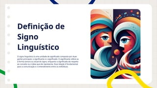 Definição de
Signo
Linguístico
O signo linguístico é uma unidade de significado composta por duas
partes principais: o significante e o significado. O significante refere-se
à forma sonora ou visual do signo, enquanto o significado diz respeito
ao conceito ou à ideia que ele representa. Essa relação é fundamental
para a comunicação e o entendimento entre os indivíduos.
 