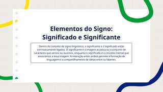 Elementos do Signo:
Significado e Significante
Dentro do conceito de signo linguístico, o significante e o significado estão
intrinsecamente ligados. O significante é a imagem acústica ou o conjunto de
caracteres que vemos ou ouvimos, enquanto o significado é o conceito mental que
associamos a essa imagem. A interação entre ambos permite a formação de
linguagem e o compartilhamento de ideias entre os falantes.
 