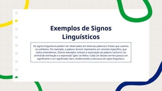 Exemplos de Signos
Linguísticos
Os signos linguísticos podem ser observados em diversas palavras e frases que usamos
no cotidiano. Por exemplo, a palavra 'árvore' representa um conceito específico, que
todos entendemos. Outros exemplos incluem a associação da palavra 'cachorro' ao
animal de estimação e a expressão 'gato' ao felino. Cada um desses termos possui um
significante e um significado claro, evidenciando a estrutura do signo linguístico.
 